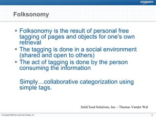 Folksonomy

                       Folksonomy is the result of personal free
                       tagging of pages and objects for one's own
                       retrieval
                       The tagging is done in a social environment
                       (shared and open to others)
                       The act of tagging is done by the person
                       consuming the information

                       Simply…collaborative categorization using
                       simple tags.


                                               InfoCloud Solutions, Inc. - Thomas Vander Wal

© Copyright 2008 Dow Jones and Company, Inc.                                                   8