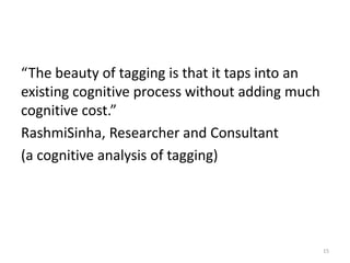 “The beauty of tagging is that it taps into an
existing cognitive process without adding much
cognitive cost.”
RashmiSinha, Researcher and Consultant
(a cognitive analysis of tagging)




                                                 15
 