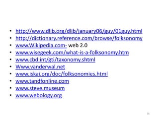 •   http://www.dlib.org/dlib/january06/guy/01guy.html
•   http://dictionary.reference.com/browse/folksonomy
•   www.Wikipedia.com- web 2.0
•   www.wisegeek.com/what-is-a-folksonomy.htm
•   www.cbd.int/gti/taxonomy.shtml
•   Www.vanderwal.net
•   www.iskai.org/doc/folksonomies.html
•   www.tandfonline.com
•   www.steve.museum
•   www.webology.org

                                                        16
 