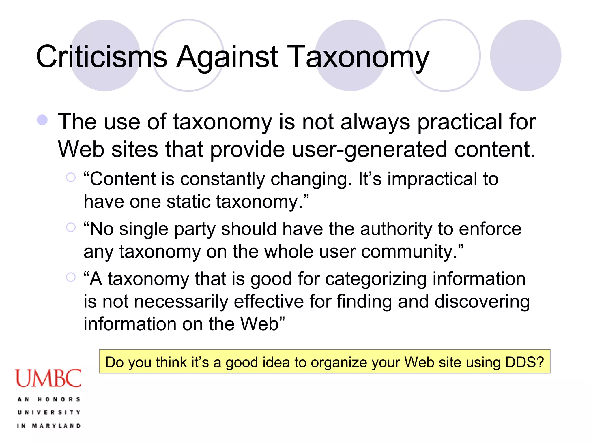 Criticisms Against Taxonomy The use of taxonomy is not always practical for Web sites that provide user-generated content. “ Content is constantly changing. It’s impractical to have one static taxonomy.” “ No single party should have the authority to enforce any taxonomy on the whole user community.” “ A taxonomy that is good for categorizing information is not necessarily effective for finding and discovering information on the Web” Do you think it’s a good idea to organize your Web site using DDS? 