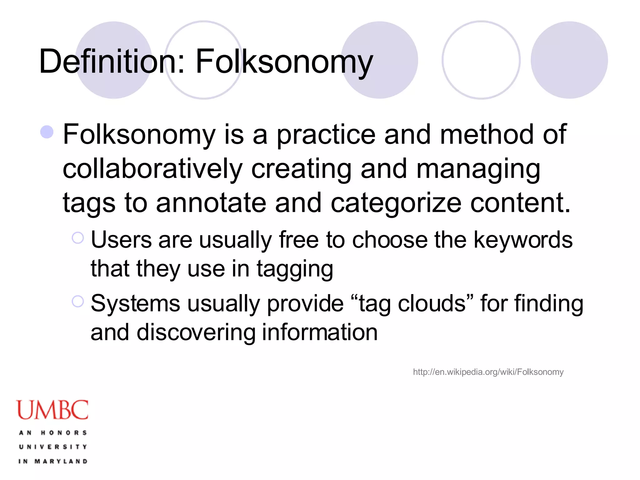 Definition: Folksonomy Folksonomy is a practice and method of collaboratively creating and managing tags to annotate and categorize content. Users are usually free to choose the keywords that they use in tagging Systems usually provide “tag clouds” for finding and discovering information http://en.wikipedia.org/wiki/Folksonomy 