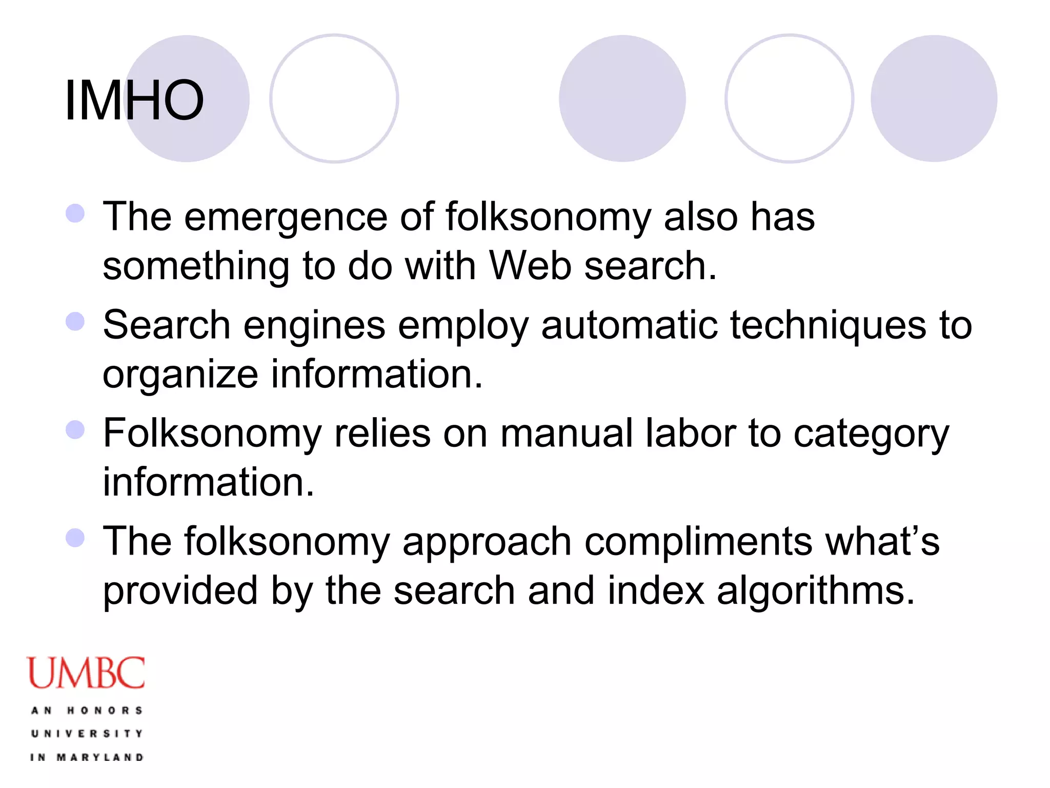 IMHO The emergence of folksonomy also has something to do with Web search.  Search engines employ automatic techniques to organize information. Folksonomy relies on manual labor to category information. The folksonomy approach compliments what’s provided by the search and index algorithms. 