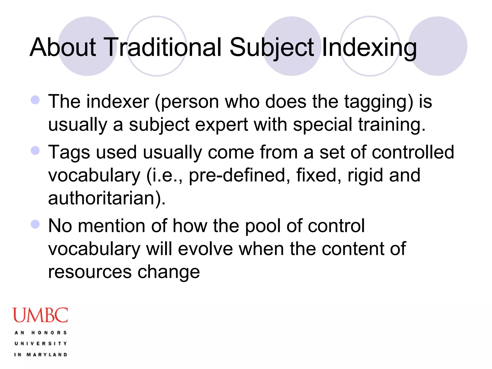 About Traditional Subject Indexing The indexer (person who does the tagging) is usually a subject expert with special training. Tags used usually come from a set of controlled vocabulary (i.e., pre-defined, fixed, rigid and authoritarian). No mention of how the pool of control vocabulary will evolve when the content of resources change 