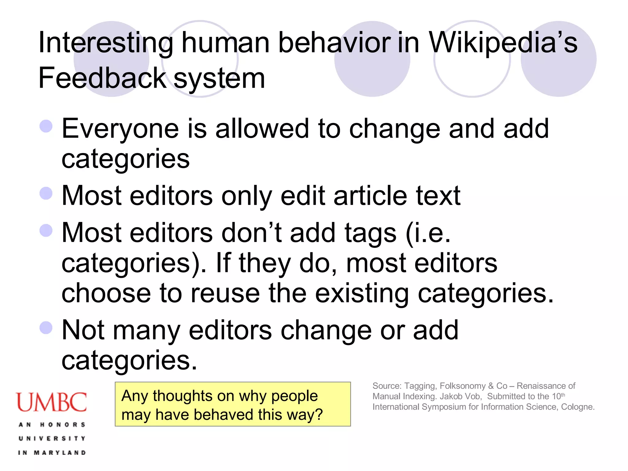 Interesting human behavior in Wikipedia’s Feedback system Everyone is allowed to change and add categories Most editors only edit article text Most editors don’t add tags (i.e. categories). If they do, most editors choose to reuse the existing categories. Not many editors change or add categories. Source: Tagging, Folksonomy & Co – Renaissance of Manual Indexing. Jakob Vob,  Submitted to the 10 th  International Symposium for Information Science, Cologne. Any thoughts on why people may have behaved this way? 
