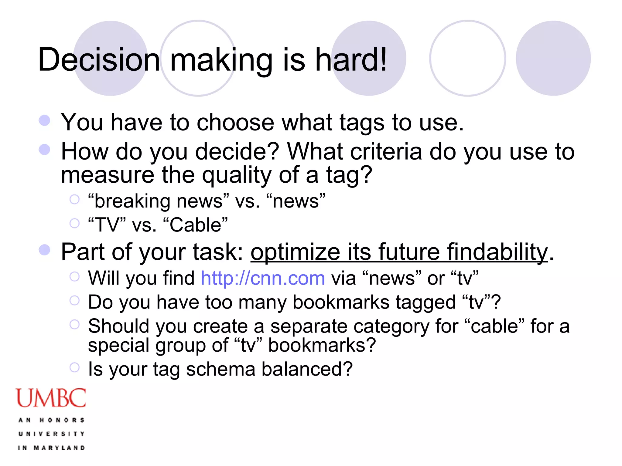 Decision making is hard! You have to choose what tags to use. How do you decide? What criteria do you use to measure the quality of a tag? “ breaking news” vs. “news” “ TV” vs. “Cable” Part of your task:  optimize its future findability .  Will you find  http://cnn.com  via “news” or “tv” Do you have too many bookmarks tagged “tv”? Should you create a separate category for “cable” for a special group of “tv” bookmarks? Is your tag schema balanced? 