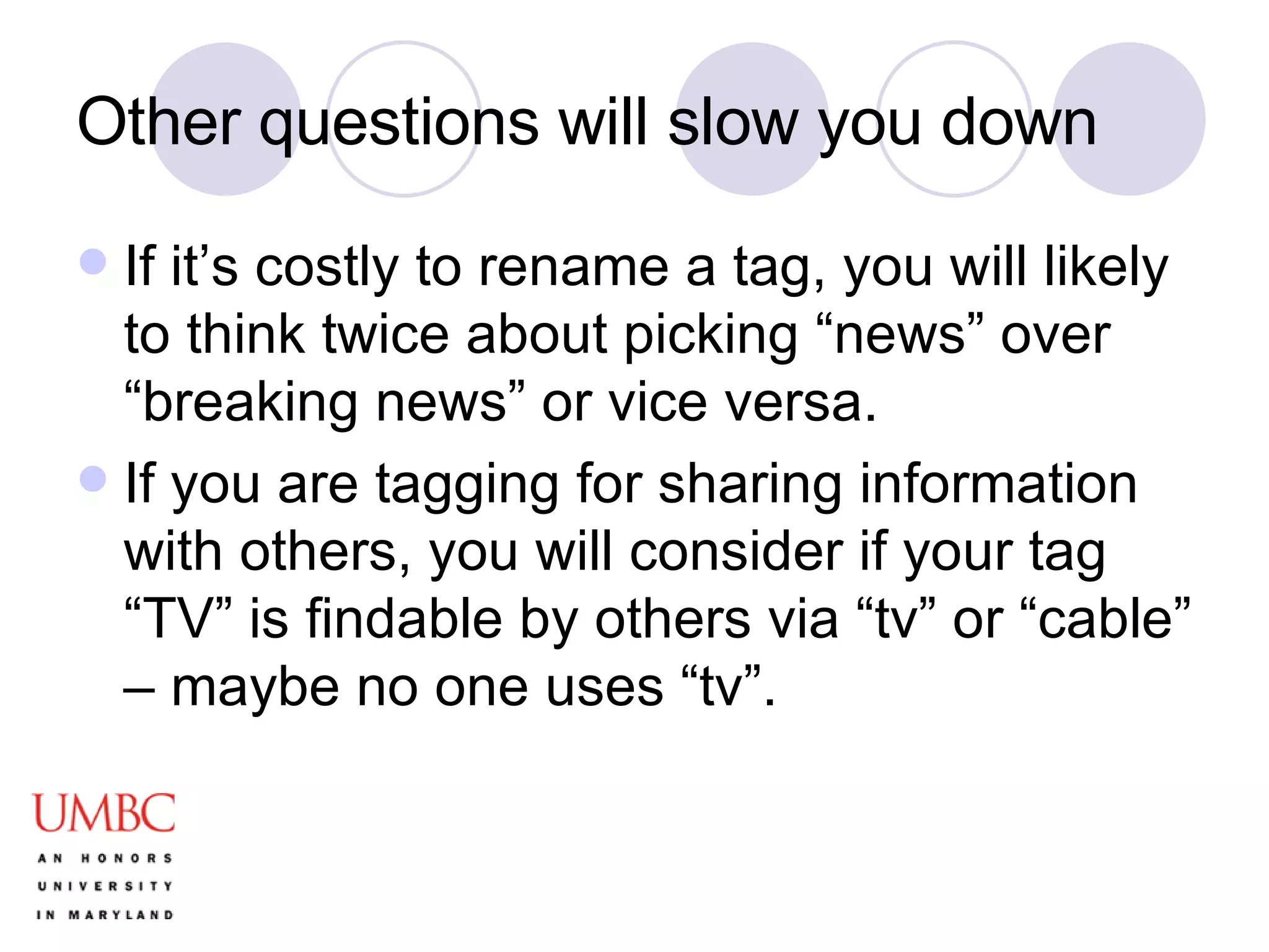 Other questions will slow you down If it’s costly to rename a tag, you will likely to think twice about picking “news” over “breaking news” or vice versa. If you are tagging for sharing information with others, you will consider if your tag “TV” is findable by others via “tv” or “cable” – maybe no one uses “tv”.  