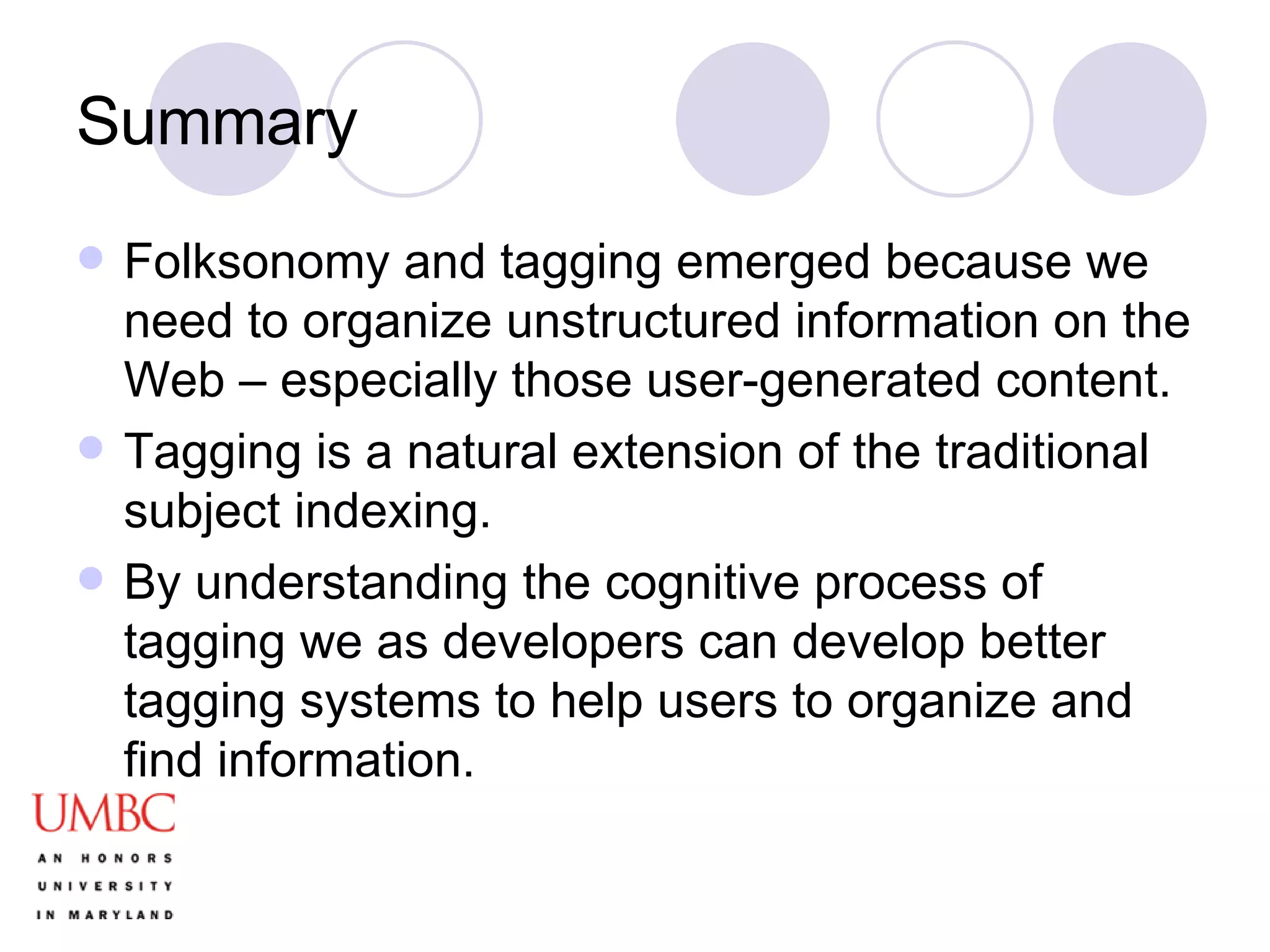 Summary Folksonomy and tagging emerged because we need to organize unstructured information on the Web – especially those user-generated content. Tagging is a natural extension of the traditional subject indexing.  By understanding the cognitive process of tagging we as developers can develop better tagging systems to help users to organize and find information. 