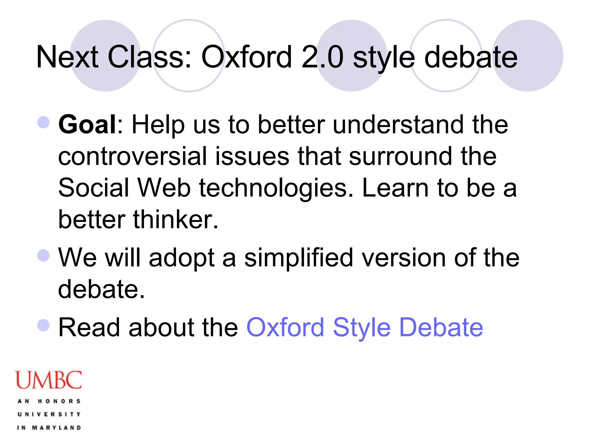 Next Class: Oxford 2.0 style debate Goal : Help us to better understand the controversial issues that surround the Social Web technologies. Learn to be a better thinker. We will adopt a simplified version of the debate. Read about the  Oxford Style Debate 