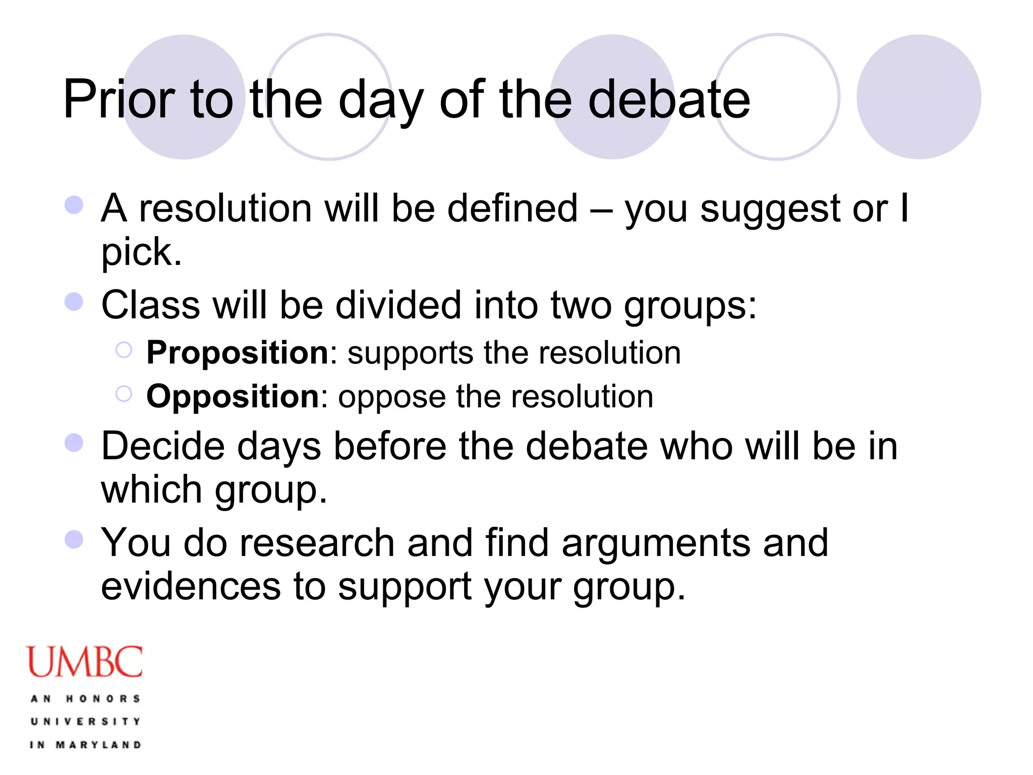 Prior to the day of the debate A resolution will be defined – you suggest or I pick. Class will be divided into two groups: Proposition : supports the resolution Opposition : oppose the resolution Decide days before the debate who will be in which group. You do research and find arguments and evidences to support your group.  