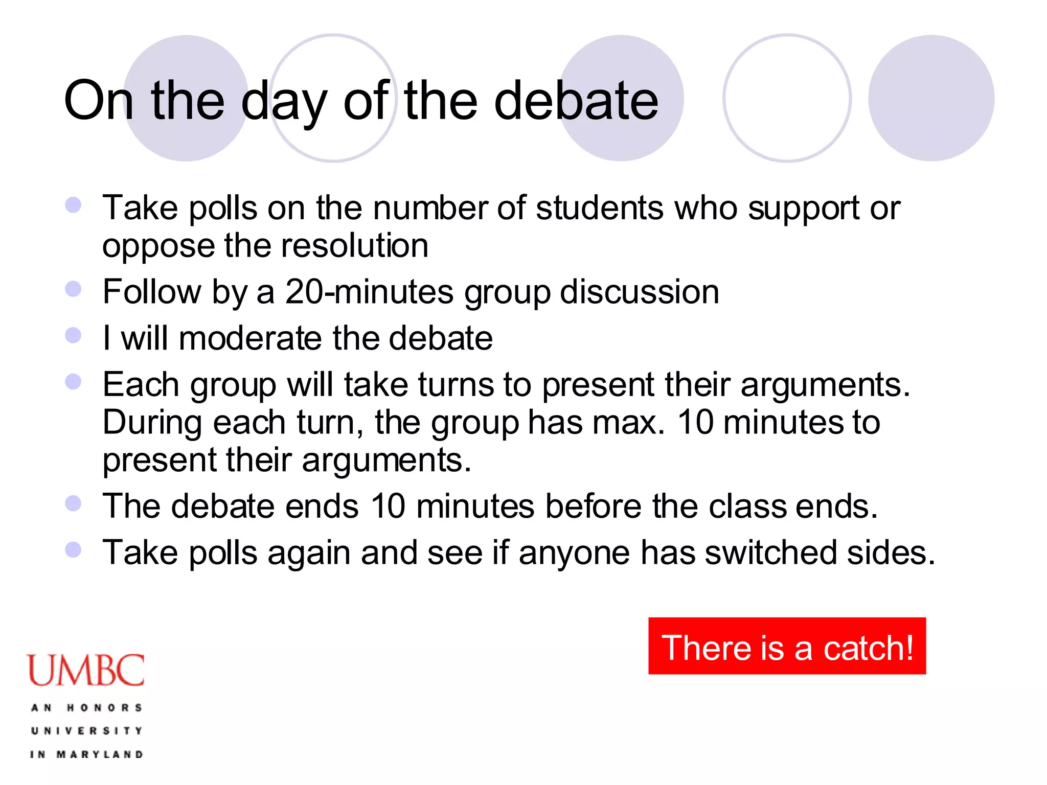 On the day of the debate Take polls on the number of students who support or oppose the resolution Follow by a 20-minutes group discussion I will moderate the debate Each group will take turns to present their arguments. During each turn, the group has max. 10 minutes to present their arguments. The debate ends 10 minutes before the class ends.  Take polls again and see if anyone has switched sides. There is a catch! 