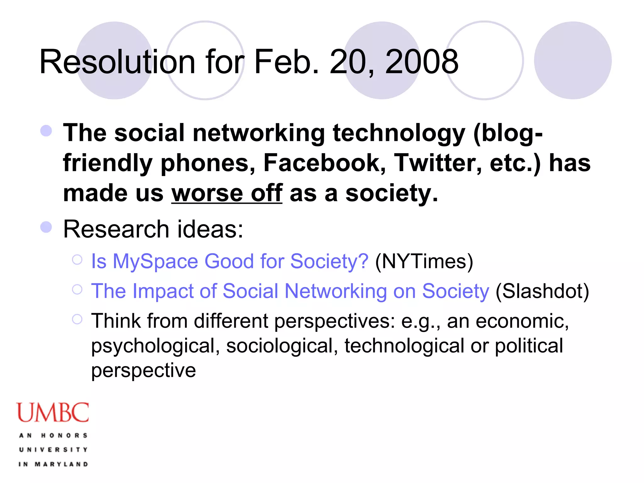 Resolution for Feb. 20, 2008 The social networking technology (blog-friendly phones, Facebook, Twitter, etc.) has made us  worse off  as a society. Research ideas: Is MySpace Good for Society?  (NYTimes) The Impact of Social Networking on Society  (Slashdot) Think from different perspectives: e.g., an economic, psychological, sociological, technological or political perspective 