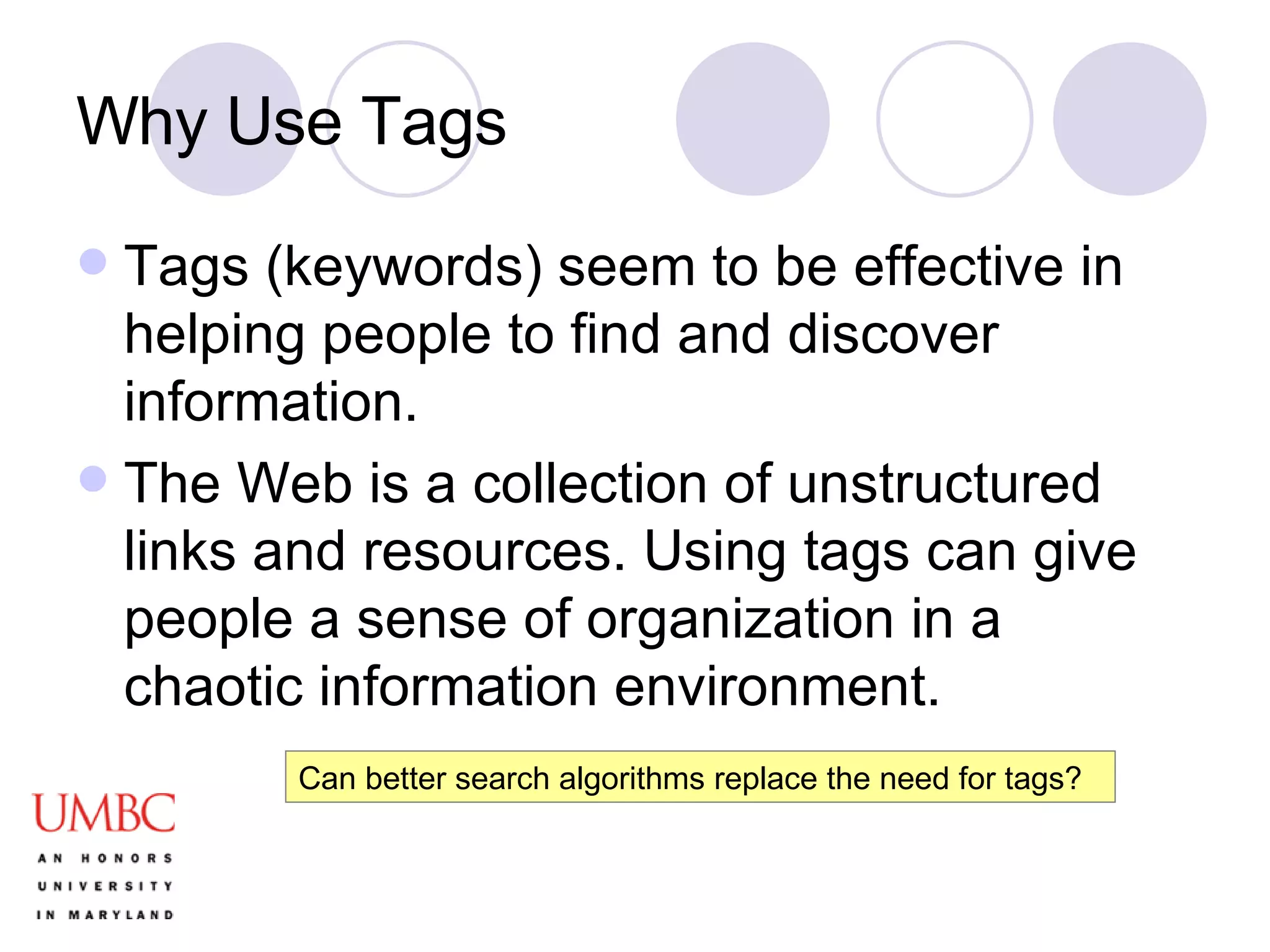 Why Use Tags Tags (keywords) seem to be effective in helping people to find and discover information. The Web is a collection of unstructured links and resources. Using tags can give people a sense of organization in a chaotic information environment. Can better search algorithms replace the need for tags? 