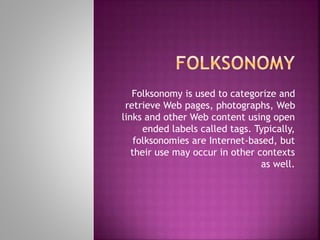 Folksonomy is used to categorize and
retrieve Web pages, photographs, Web
links and other Web content using open
ended labels called tags. Typically,
folksonomies are Internet-based, but
their use may occur in other contexts
as well.
 