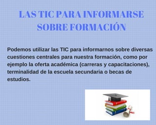LAS TIC PARA INFORMARSE
SOBRE FORMACIÓN
Podemos utilizar las TIC para informarnos sobre diversas
cuestiones centrales para nuestra formación, como por
ejemplo la oferta académica (carreras y capacitaciones),
terminalidad de la escuela secundaria o becas de
estudios.
 