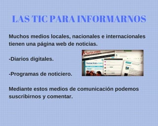 LAS TIC PARA INFORMARNOS
Muchos medios locales, nacionales e internacionales
tienen una página web de noticias.
-Diarios digitales.
-Programas de noticiero.
Mediante estos medios de comunicación podemos
suscribirnos y comentar.
 