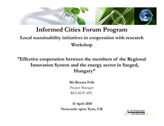Informed Cities Forum Program
 Local sustainability initiatives in cooperation with research
                           Workshop

”Effective cooperation between the members of the Regional
      Innovation System and the energy sector in Szeged,
                          Hungary”

                         Ms Renata Folk
                         Project Manager
                         RIA-SGP APU

                          15 April 2010
                     Newcastle upon Tyne, UK
 
