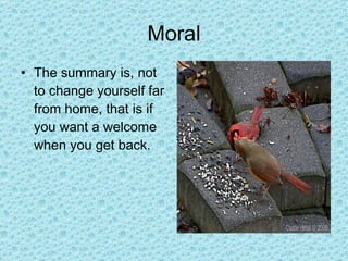 Moral The summary is, not to change yourself far from home, that is if you want a welcome when you get back. 