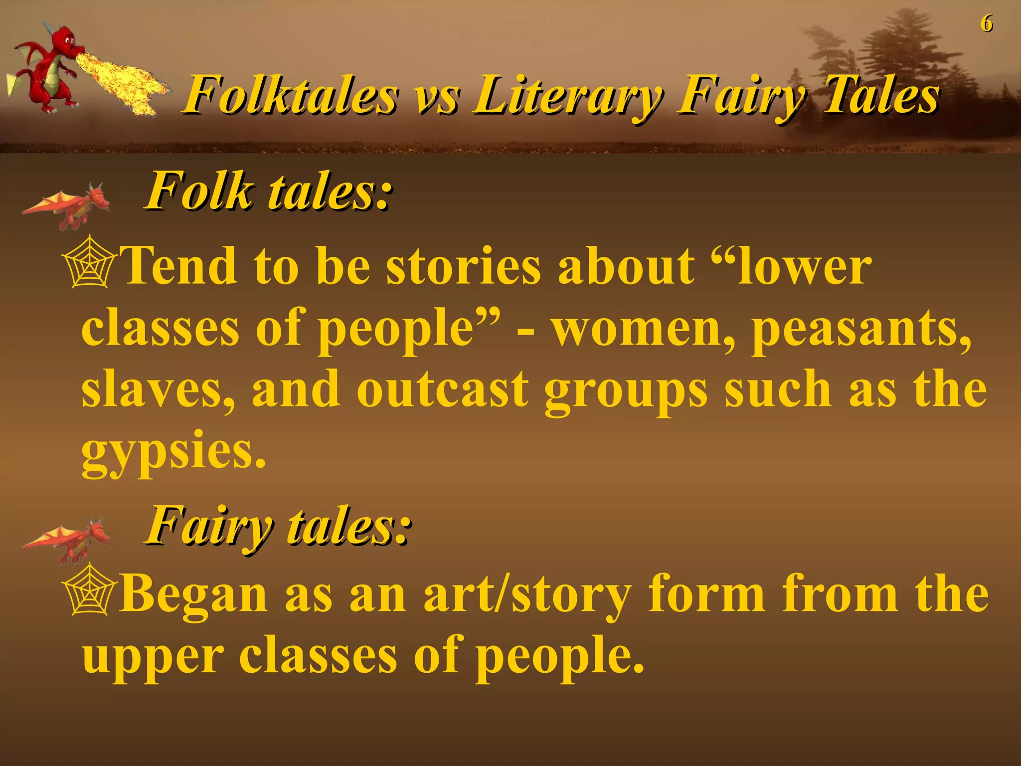 6
Folktales vs Literary Fairy Tales
Folk tales:
Tend to be stories about “lower
classes of people” - women, peasants,
slaves, and outcast groups such as the
gypsies.
Fairy tales:
Began as an art/story form from the
upper classes of people.