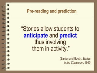 Pre-reading and prediction “ Stories allow students to  anticipate  and  predict   thus involving  them in activity.” (Barton and Booth,  Stories  in the Classroom , 1990) 
