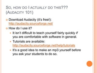 So, how do I actually do this???(Audacity 101) Download Audacity (it’s free!): http://audacity.sourceforge.net/How do I use it?It isn’t difficult to teach yourself fairly quickly if you are comfortable with software in general.Tutorials are available:  http://audacity.sourceforge.net/help/tutorialsIt’s a good idea to make an mp3 yourself before you ask your students to do so.