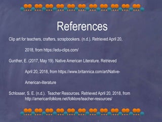 References
Clip art for teachers, crafters, scrapbookers. (n.d.). Retrieved April 20,
2018, from https://edu-clips.com/
Gunther, E. (2017, May 19). Native American Literature. Retrieved
April 20, 2018, from https://www.britannica.com/art/Native-
American-literature
Schlosser, S. E. (n.d.). Teacher Resources. Retrieved April 20, 2018, from
http://americanfolklore.net/folklore/teacher-resources/
 