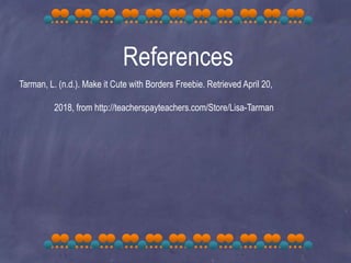 References
Tarman, L. (n.d.). Make it Cute with Borders Freebie. Retrieved April 20,
2018, from http://teacherspayteachers.com/Store/Lisa-Tarman
 