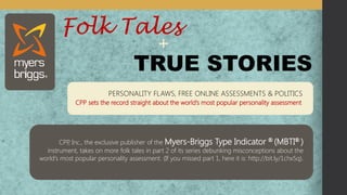 TRUE STORIES 
Folk Tales 
+ 
PERSONALITY FLAWS, FREE ONLINE ASSESSMENTS & POLITICS 
CPP sets the record straight about the world’s most popular personality assessment 
CPP, Inc., the exclusive publisher of the Myers-Briggs Type Indicator® (MBTI® ) instrument, takes on more folk tales in part 2 of its series debunking misconceptions about the world's most popular personality assessment. (If you missed part 1, here it is: http://bit.ly/1chx5q).  