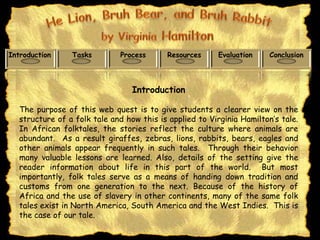 Introduction     Tasks        Process      Resources     Evaluation     Conclusion



                                  Introduction

   The purpose of this web quest is to give students a clearer view on the
   structure of a folk tale and how this is applied to Virginia Hamilton’s tale.
   In African folktales, the stories reflect the culture where animals are
   abundant. As a result giraffes, zebras, lions, rabbits, bears, eagles and
   other animals appear frequently in such tales. Through their behavior
   many valuable lessons are learned. Also, details of the setting give the
   reader information about life in this part of the world. But most
   importantly, folk tales serve as a means of handing down tradition and
   customs from one generation to the next. Because of the history of
   Africa and the use of slavery in other continents, many of the same folk
   tales exist in North America, South America and the West Indies. This is
   the case of our tale.
 