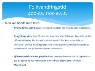 Folkvandringstid 
400-ca. 1100 e.v.t. 
 Men vad hände med Rom? 
 Nya städer tar större plats: Florens blir en stark hamnstad under medeltiden. 
 Nya gränser sätts: Rom förlorar sitt imperium som delas upp (ca. 400) mellan 
olika nya folkslag. Öst Rom (Konstantinopel) håller kvar stora delar av 
Grekland/Turkiet/Balkan/ Egypten. Rom är inte längre huvudstad! Splittringen börjar 
med Konstantin som gör Konstantinopel till sin huvudstad 
 Sjöfartshandeln blir mer populär: Flera personer kommer att satsa på denna 
typ av handel nu när marknaden blir lite friare efter Roms styre runt 
Medelhavet 
 