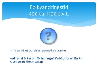 Folkvandringstid 
400-ca. 1100 e.v.t. 
 Ta en minut och diskutera med sin granne: 
vad har ni lärt er om förändringar? Varför, tror ni, fler tar 
chansen att flyttar på sig? 
 