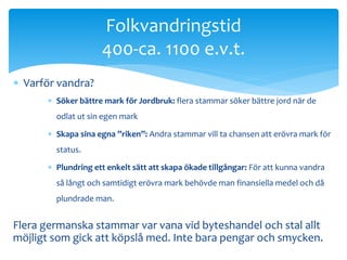  Varför vandra? 
Folkvandringstid 
400-ca. 1100 e.v.t. 
 Söker bättre mark för Jordbruk: flera stammar söker bättre jord när de 
odlat ut sin egen mark 
 Skapa sina egna ”riken”: Andra stammar vill ta chansen att erövra mark för 
status. 
 Plundring ett enkelt sätt att skapa ökade tillgångar: För att kunna vandra 
så långt och samtidigt erövra mark behövde man finansiella medel och då 
plundrade man. 
Flera germanska stammar var vana vid byteshandel och stal allt 
möjligt som gick att köpslå med. Inte bara pengar och smycken. 
 
