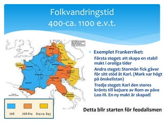 Folkvandringstid 
400-ca. 1100 e.v.t. 
 Exemplet Frankerriket: 
Första steget: att skapa en stabil 
makt i oroliga tider 
Andra steget: Stormän fick gåvor 
för sitt stöd åt Karl. (Mark var högt 
på önskelistan) 
Tredje steget: Karl den stores 
krönts till kejsare av Rom av påve 
Leo III. En ny makt är skapad! 
768 768-814 814-ca. 843 
Detta blir starten för feodalismen 
