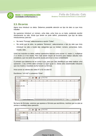 Folla de Cálculo: Calc 
Obradoiros “Tecnoloxías da Información e a Comunicación” 
2.3. OS DATOS 
Agora toca introducir os datos. Debemos prestarlle atención ao tipo de dato co que imos 
traballar. 
Se queremos introducir un número, unha data, unha hora ou un texto, podémolo escribir 
directamente na cela. Aínda que tamén se pode definir, previamente, que tipo de datos 
introduciremos; para iso: 
• No menú “Formato” seleccionamos a opción “Celas”. 
• Na ventá que se abre, na pestana “Números”, seleccionamos o tipo de dato que imos 
introducir na cela a través das categorías que se inclúen: número, porcentaxe, texto, 
moeda, data… 
Unha vez incluídos os datos, realizar operacións básicas como sumar (+), restar (-), multiplicar 
(*) e dividir (/) é moi doado. Pero Calc tamén dispón de funcións para realizar cálculos máis 
complexos, que nos serán de grande axuda para levar a nosa contabilidade. 
O primeiro que debemos ter en conta é que, para que Calc identifique que debe realizar unha 
operación, o seu contido debe comezar co signo igual (=). Deste xeito estarémoslle indicando 
que nos mostre o resultado dunha función ou fórmula. 
Imos sumar os valores das celas A1 e A2 na cela A3. 
Escribimos “=A1+A2” e pulsamos “Enter”. 
Na barra de fórmulas, veremos que aparece a fórmula que escribimos, mentres que na cela se 
amosa o resultado desa operación. 
Páxina 11 de 38 
 