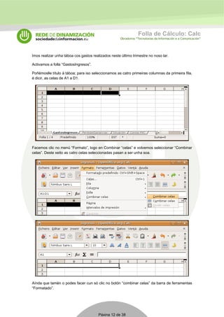 Folla de Cálculo: Calc 
Obradoiros “Tecnoloxías da Información e a Comunicación” 
Imos realizar unha táboa cos gastos realizados neste último trimestre no noso lar. 
Activamos a folla “GastosIngresos”. 
Poñémoslle título á táboa; para iso seleccionamos as catro primeiras columnas da primeira fila, 
é dicir, as celas de A1 a D1. 
Facemos clic no menú “Formato”, logo en Combinar “celas” e volvemos seleccionar “Combinar 
celas”. Deste xeito as catro celas seleccionadas pasan a ser unha soa. 
Aínda que tamén o podes facer cun só clic no botón “combinar celas” da barra de ferramentas 
“Formatado”. 
Páxina 12 de 38 
 