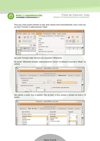 Folla de Cálculo: Calc 
Obradoiros “Tecnoloxías da Información e a Comunicación” 
Para que o título quede centrado na cela, tanto vertical como horizontalmente, imos ir outra vez 
ao menú “Formato” e seleccionamos “Celas”. 
Na ventá “Formatar celas” facemos clic na pestana “Aliñamento”. 
Na opción “Aliñamento de texto” seleccionaremos “Centro” na aliñación horizontal e “Medio” na 
vertical. 
Sen pechar a ventá, imos á pestana “Tipo de letra” e imos cambiar o tamaño da fonte a 12 
puntos. 
Páxina 13 de 38 
 