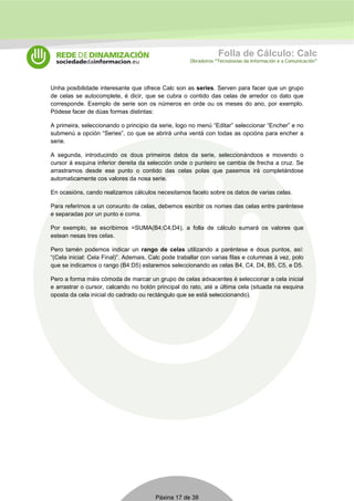 Folla de Cálculo: Calc 
Obradoiros “Tecnoloxías da Información e a Comunicación” 
Unha posibilidade interesante que ofrece Calc son as series. Serven para facer que un grupo 
de celas se autocomplete, é dicir, que se cubra o contido das celas de arredor co dato que 
corresponde. Exemplo de serie son os números en orde ou os meses do ano, por exemplo. 
Pódese facer de dúas formas distintas: 
A primeira, seleccionando o principio da serie, logo no menú “Editar” seleccionar “Encher” e no 
submenú a opción “Series”, co que se abrirá unha ventá con todas as opcións para encher a 
serie. 
A segunda, introducindo os dous primeiros datos da serie, seleccionándoos e movendo o 
cursor á esquina inferior dereita da selección onde o punteiro se cambia de frecha a cruz. Se 
arrastramos desde ese punto o contido das celas polas que pasemos irá completándose 
automaticamente cos valores da nosa serie. 
En ocasións, cando realizamos cálculos necesitamos facelo sobre os datos de varias celas. 
Para referirnos a un conxunto de celas, debemos escribir os nomes das celas entre paréntese 
e separadas por un punto e coma. 
Por exemplo, se escribimos =SUMA(B4;C4;D4), a folla de cálculo sumará os valores que 
estean nesas tres celas. 
Pero tamén podemos indicar un rango de celas utilizando a paréntese e dous puntos, así: 
“(Cela inicial: Cela Final)”. Ademais, Calc pode traballar con varias filas e columnas á vez, polo 
que se indicamos o rango (B4:D5) estaremos seleccionando as celas B4, C4, D4, B5, C5, e D5. 
Pero a forma máis cómoda de marcar un grupo de celas adxacentes é seleccionar a cela inicial 
e arrastrar o cursor, calcando no botón principal do rato, até a última cela (situada na esquina 
oposta da cela inicial do cadrado ou rectángulo que se está seleccionando). 
Páxina 17 de 38 
 