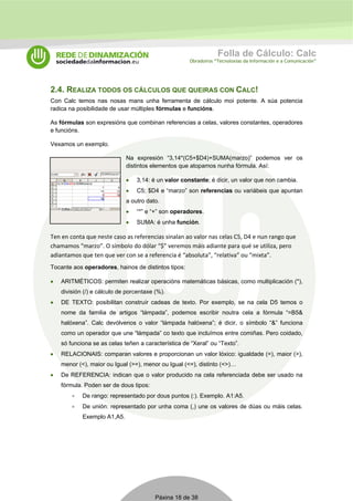 Folla de Cálculo: Calc 
Obradoiros “Tecnoloxías da Información e a Comunicación” 
2.4. REALIZA TODOS OS CÁLCULOS QUE QUEIRAS CON CALC! 
Con Calc temos nas nosas mans unha ferramenta de cálculo moi potente. A súa potencia 
radica na posibilidade de usar múltiples fórmulas e funcións. 
As fórmulas son expresións que combinan referencias a celas, valores constantes, operadores 
e funcións. 
Vexamos un exemplo. 
Na expresión “3,14*(C5+$D4)+SUMA(marzo)” podemos ver os 
distintos elementos que atopamos nunha fórmula. Así: 
• 3,14: é un valor constante; é dicir, un valor que non cambia. 
• C5; $D4 e “marzo” son referencias ou variábeis que apuntan 
a outro dato. 
• “*” e “+” son operadores. 
• SUMA: é unha función. 
Ten en conta que neste caso as referencias sinalan ao valor nas celas C5, D4 e nun rango que 
chamamos “marzo”. O símbolo do dólar “$” veremos máis adiante para qué se utiliza, pero 
adiantamos que ten que ver con se a referencia é “absoluta”, “relativa” ou “mixta”. 
Tocante aos operadores, hainos de distintos tipos: 
• ARITMÉTICOS: permiten realizar operacións matemáticas básicas, como multiplicación (*), 
división (/) e cálculo de porcentaxe (%). 
• DE TEXTO: posibilitan construír cadeas de texto. Por exemplo, se na cela D5 temos o 
nome da familia de artigos “lámpada”, podemos escribir noutra cela a fórmula “=B5& 
halóxena”. Calc devólvenos o valor “lámpada halóxena”; é dicir, o símbolo “&” funciona 
como un operador que une “lámpada” co texto que incluímos entre comiñas. Pero coidado, 
só funciona se as celas teñen a característica de “Xeral” ou “Texto”. 
• RELACIONAIS: comparan valores e proporcionan un valor lóxico: igualdade (=), maior (>), 
menor (<), maior ou Igual (>=), menor ou Igual (<=), distinto (<>)… 
• De REFERENCIA: indican que o valor producido na cela referenciada debe ser usado na 
Páxina 18 de 38 
fórmula. Poden ser de dous tipos: 
• De rango: representado por dous puntos (:). Exemplo. A1:A5. 
• De unión: representado por unha coma (,) une os valores de dúas ou máis celas. 
Exemplo A1,A5. 
 