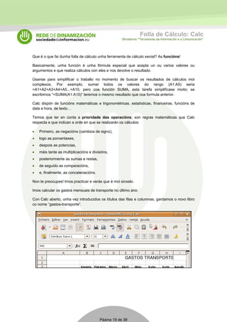 Folla de Cálculo: Calc 
Obradoiros “Tecnoloxías da Información e a Comunicación” 
Que é o que fai dunha folla de cálculo unha ferramenta de cálculo xenial? As funcións! 
Basicamente, unha función é unha fórmula especial que acepta un ou varios valores ou 
argumentos e que realiza cálculos con eles e nos devolve o resultado. 
Úsanse para simplificar o traballo no momento de buscar os resultados de cálculos moi 
complexos. Por exemplo, sumar todos os valores do rango (A1:A5) seria 
=A1+A2+A3+A4+A5...+A10, pero coa función SUMA, esta tarefa simplifícase moito; se 
escribimos “=SUMA(A1:A10)” teremos o mesmo resultado que coa formula anterior. 
Calc dispón de funcións matemáticas e trigonométricas, estatísticas, financeiras, funcións de 
data e hora, de texto… 
Temos que ter en conta a prioridade das operacións; son regras matemáticas que Calc 
respecta e que indican a orde en que se realizarán os cálculos: 
• Primeiro, as negacións (cambios de signo), 
• logo as porcentaxes, 
• despois as potencias, 
• máis tarde as multiplicacións e divisións, 
• posteriormente as sumas e restas, 
• de seguido as comparacións, 
• e, finalmente, as concatenacións. 
Non te preocupes! Imos practicar e verás que é moi sinxelo. 
Imos calcular os gastos mensuais de transporte no último ano. 
Con Calc aberto, unha vez introducidos os títulos das filas e columnas, gardamos o novo libro 
co nome “gastos-transporte”. 
Páxina 19 de 38 
 