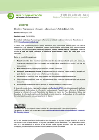Folla de Cálculo: Calc 
Obradoiros “Tecnoloxías da Información e a Comunicación” 
CRÉDITOS 
Obradoiros “Tecnoloxías da Información e a Comunicación”. Folla de Cálculo: Calc. 
Edición: Outubro do 2008. 
Depósito Legal: C 4152-2008. 
Propiedade intelectual: Fundación para o Fomento da Calidade e o Desenvolvemento Tecnolóxico de 
Galicia (www.fundacioncalidade.org) 
O código fonte, os deseños gráficos, imaxes, fotografías, sons, animacións, software, textos, así como a 
información e, en definitiva, os elementos contidos neste material, distribúense baixo licenza Creative 
Commons Recoñecemento-Non comercial-Compartir baixo a mesma licencia 3.0 España pola que 
vostede é libre de copiar, distribuir e comunicar publicamente a obra, así como facer obras 
derivadas. 
Baixo ás condicións seguintes: 
• Recoñecemento. Debe recoñecer os créditos da obra do xeito especificado polo autor, autora, ou 
pola persoa licenciadora (pero non de xeito que suxira que ten o seu apoio ou apoian o uso que fan 
da sua obra). 
• Non comercial. Non pode empregar esta obra para fins comerciais. 
• Compartir baixo a mesma licenza. Se altera ou transforma esta obra, o xera unha obra derivada, só 
pode distribuir a obra xerada baixo unha licenza idéntica a esta. 
• Ao reutilizar ou distribuí-la obra, ten que deixar ben claro os termos da licenza desta obra. 
• Algunha destas condicións pode non aplicarse se se obtén o permiso da persoa titular dos dereitos 
de autoría. 
• Nada nesta licenza menoscaba ou restrinxe os dereitos morais do autor ou autora. 
O desenvolvemento destes materiais foi realizado pola Fundación CTIC no ámbito de actuación da Rede 
de Dinamización da Sociedade da Información, xestionada pola Fundación para o Fomento da Calidade 
Industrial e o Desenvolvemento Tecnolóxico de Galicia, no marco do Plano Estratéxico Galego da 
Sociedade da Información da Dirección Xeral de Promoción Industrial e da Sociedade da Información da 
Consellería de Innovación e Industria da Xunta de Galicia. 
Obradoiros TIC de la Fundación para o Fomento da Calidade Industrial e do Desenvolvemento 
Tecnolóxico de Galicia está suxeito a unha licenza Creative Commons Recoñecemento-Non comercial 
3.0 Unported License 
NOTA: Na presente publicación realizouse un uso non sexista da linguaxe co triplo obxectivo de evitar a 
discriminación das mulleres a través da linguaxe, de facelas visíbeis e fomentar a súa presenza no ámbito 
das TIC e de familiarizar ás lectoras e aos lectores cunha linguaxe incluínte. Todo isto contribúe á 
promoción dunha maior igualdade de oportunidades entre homes e mulleres. 
 