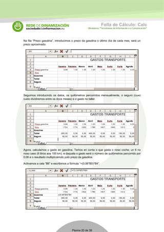 Folla de Cálculo: Calc 
Obradoiros “Tecnoloxías da Información e a Comunicación” 
Na fila “Prezo gasolina”, introducimos o prezo da gasolina o último día de cada mes; será un 
prezo aproximado. 
Seguimos introducindo os datos, os quilómetros percorridos mensualmente, o seguro (cuxo 
custo dividiremos entre os doce meses) e o gasto no taller. 
Agora, calculamos o gasto en gasolina. Temos en conta o que gasta o noso coche; un 6 no 
noso caso (6 litros aos 100 km), e daquela o gasto será o número de quilómetros percorrido por 
0,06 e o resultado multiplicámolo polo prezo da gasolina. 
Activamos a cela “B6” e escribimos a fórmula “=(0,06*B5)*B4”. 
Páxina 20 de 38 
 