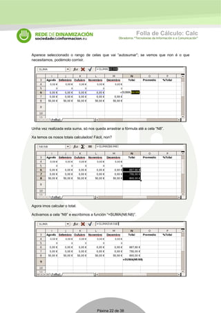 Folla de Cálculo: Calc 
Obradoiros “Tecnoloxías da Información e a Comunicación” 
Aparece seleccionado o rango de celas que vai “autosumar”; se vemos que non é o que 
necesitamos, podémolo corrixir. 
Unha vez realizada esta suma, só nos queda arrastrar a fórmula até a cela “N8”. 
Xa temos os nosos totais calculados! Fácil, non? 
Agora imos calcular o total. 
Activamos a cela “N9” e escribimos a función “=SUMA(N6:N8)”. 
Páxina 22 de 38 
 