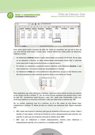 Folla de Cálculo: Calc 
Obradoiros “Tecnoloxías da Información e a Comunicación” 
Imos volver agora sobre o símbolo do dólar ($). Como xa dixerámos, ten que ver co feito de 
que unha fórmula pode aludir a outras celas, usando referencias. Estas poden ser absolutas, 
relativas e mixtas. 
• As referencias relativas aluden a celas relacionadas coa posición da fórmula. Se se copia 
ou se despraza a fórmula, as celas referenciadas desprázanse tantas filas e columnas 
como haxa entre a cela orixinal da fórmula e a cela de destino. 
• En cambio, se realizamos a operación anterior utilizando unha referencia absoluta, a cela 
orixe manteríase, non variaría aínda que desprazásemos a fórmula. 
• As referencias mixtas son unha combinación das anteriores, na que ou ben fixamos unha 
fila como absoluta ou unha columna, podendo variar o outro termo non fixado. 
Para especificar que unha referencia é absoluta, debemos colocar diante da letra da columna 
ou do número da fila o símbolo “$”. Así, se nunha fórmula queremos que sempre tome o valor 
da cela “B4”, escribiremos nesta fórmula o valor “B4”; deste xeito indicámoslle a Calc que, 
aínda que copiemos ou movamos a fórmula, o valor que debe tomar é sempre ese: “B4”. 
Se, en cambio, queremos que só a columna, ou só a fila, sexan as que estean fixas, 
engadiremos o símbolo “$” diante da letra ou número que queiramos fixar. Algúns exemplos 
son: 
• $B4: neste caso fixamos a columna, polo que se movemos a fórmula que o inclúe, 4 filas á 
dereita e 4 cara abaixo, a fórmula só tomará en conta o desprazamento pola columna, non 
pola fila. O valor que nos mostraría a fórmula en destino sería “$B8”. 
• B$4: aquí, se realizamos o mesmo desprazamento, tomaría como referencia o 
desprazamento pola fila, non a columna, e o resultado sería “F$4”. 
Páxina 23 de 38 
 