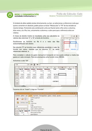 Folla de Cálculo: Calc 
Obradoiros “Tecnoloxías da Información e a Comunicación” 
O símbolo do dólar pódelo teclear directamente, ou ben, se seleccionas a referencia á cela que 
queres converter en absoluta, podes pulsar as teclas “Maiúsculas” e “F4” do teu teclado ao 
mesmo tempo. Premendo esta combinación unha vez fixarás tanto a fila como a columna; 
dúas veces, só a fila; tres, unicamente a columna; e catro para que a referencia volva ser 
relativa. 
A imaxe da dereita mostra os resultados unha vez calculados os 
valores das columnas “C” e “D” a través de funcións. 
Escribíronse as funcións na fila 6 e o resto das filas 
autocompletouse cara abaixo. 
Na columna “D” as funcións usan referencias absolutas; o valor da 
función non variou, mentres que na columna “C”, ao seren 
referencias relativas, si. 
Para completar o cálculo do gasto mensual en transporte só nos queda coñecer a media dos 
gastos en cada concepto. Para iso precisamos unha función nova, MEDIA. 
Activamos a cela “O6”. 
Facemos clic en “Inserir” e logo en “Función”. 
Páxina 24 de 38 
 
