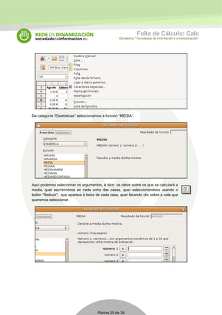 Folla de Cálculo: Calc 
Obradoiros “Tecnoloxías da Información e a Comunicación” 
Da categoría “Estatísticas” seleccionamos a función “MEDIA”. 
Aquí podemos seleccionar os argumentos, é dicir, os datos sobre os que se calculará a 
media, quer escribíndoos en cada unha das casas, quer seleccionándoos usando o 
botón “Reducir”, que aparece á beira de cada casa, quer facendo clic sobre a cela que 
queremos seleccionar. 
Páxina 25 de 38 
 