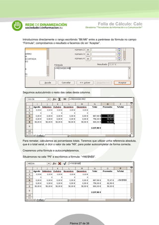 Folla de Cálculo: Calc 
Obradoiros “Tecnoloxías da Información e a Comunicación” 
Introducimos directamente o rango escribindo “B6:M6” entre a paréntese da fórmula no campo 
“Fórmula”; comprobamos o resultado e facemos clic en “Aceptar”. 
Seguimos autocubrindo o resto das celas desta columna. 
Para rematar, calculamos as porcentaxes totais. Teremos que utilizar unha referencia absoluta, 
que é o total xeral, é dicir o valor da cela “N9”, para poder autocompletar de forma correcta. 
Crearemos unha fórmula e autocompletaremos. 
Situámonos na cela “P6” e escribimos a fórmula: “=N6/$N$9”. 
Páxina 27 de 38 
 