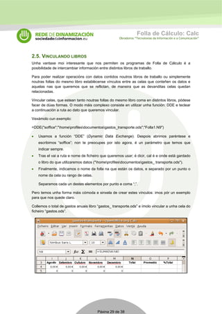 Folla de Cálculo: Calc 
Obradoiros “Tecnoloxías da Información e a Comunicación” 
2.5. VINCULANDO LIBROS 
Unha vantaxe moi interesante que nos permiten os programas de Folla de Cálculo é a 
posibilidade de intercambiar información entre distintos libros de traballo. 
Para poder realizar operacións con datos contidos noutros libros de traballo ou simplemente 
noutras follas do mesmo libro establécense vínculos entre as celas que conteñen os datos e 
aquelas nas que queremos que se reflictan, de maneira que as devanditas celas quedan 
relacionadas. 
Vincular celas, que estean tanto noutras follas do mesmo libro coma en distintos libros, pódese 
facer de dúas formas. O modo máis complexo consiste en utilizar unha función: DDE e teclear 
a continuación a ruta ao dato que queremos vincular. 
Vexámolo cun exemplo: 
=DDE("soffice";"homeprofilesdocumentosgastos_transporte.ods";"Folla1.N9") 
• Usamos a función “DDE” (Dynamic Data Exchange). Despois abrimos paréntese e 
escribimos “soffice”; non te preocupes por isto agora, é un parámetro que temos que 
indicar sempre. 
• Tras el vai a ruta e nome de ficheiro que queremos usar; é dicir, cal é e onde está gardado 
o libro do que utilizaremos datos ("homeprofilesdocumentosgastos_ transporte.ods"). 
• Finalmente, indicamos o nome da folla na que están os datos, e separado por un punto o 
nome da cela ou rango de celas. 
Separamos cada un destes elementos por punto e coma “;”. 
Pero temos unha forma máis cómoda e sinxela de crear estes vínculos: imos pór un exemplo 
para que nos quede claro. 
Collemos o total de gastos anuais libro “gastos_ transporte.ods” e ímolo vincular a unha cela do 
ficheiro “gastos.ods”. 
Páxina 29 de 38 
 