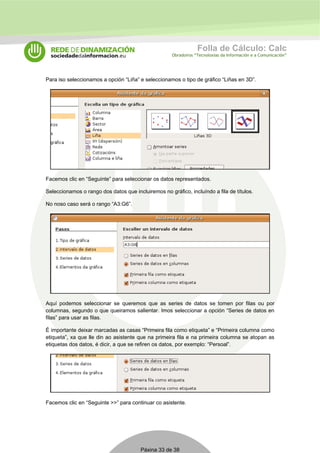 Folla de Cálculo: Calc 
Obradoiros “Tecnoloxías da Información e a Comunicación” 
Para iso seleccionamos a opción “Liña” e seleccionamos o tipo de gráfico “Liñas en 3D”. 
Facemos clic en “Seguinte” para seleccionar os datos representados. 
Seleccionamos o rango dos datos que incluiremos no gráfico, incluíndo a fila de títulos. 
No noso caso será o rango “A3:G6”. 
Aquí podemos seleccionar se queremos que as series de datos se tomen por filas ou por 
columnas, segundo o que queiramos salientar. Imos seleccionar a opción “Series de datos en 
filas” para usar as filas. 
É importante deixar marcadas as casas “Primeira fila como etiqueta” e “Primeira columna como 
etiqueta”, xa que lle din ao asistente que na primeira fila e na primeira columna se atopan as 
etiquetas dos datos, é dicir, a que se refiren os datos, por exemplo: “Persoal”. 
Facemos clic en “Seguinte >>” para continuar co asistente. 
Páxina 33 de 38 
 