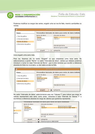 Folla de Cálculo: Calc 
Obradoiros “Tecnoloxías da Información e a Comunicación” 
Podemos modificar os rangos das series, engadir unha se nos fai falta, mesmo cambiarlles os 
nomes. 
Imos engadir unha serie máis. 
Para iso, facemos clic no botón “Engadir” co que crearemos unha nova serie. Se 
seleccionamos a opción “Nome” no cadro “Intervalos de datos”, vemos que debaixo podemos 
introducir o nome na casa “Intervalo de Nome”, que é onde teremos que escribir a referencia 
absoluta do título da nova serie, ou ben seleccionala na folla. 
No cadro “Intervalos de datos” seleccionamos esta vez “Valores Y” para indicar que rango de 
valores representará esta serie; como antes, volvemos á casa “Intervalo de Valores Y” e 
escribimos a referencia absoluta do rango de valores que queremos representar. 
Páxina 34 de 38 
 