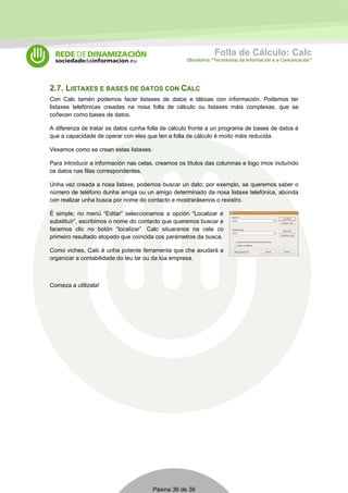 Folla de Cálculo: Calc 
Obradoiros “Tecnoloxías da Información e a Comunicación” 
2.7. LISTAXES E BASES DE DATOS CON CALC 
Con Calc tamén podemos facer listaxes de datos e táboas con información. Podemos ter 
listaxes telefónicas creadas na nosa folla de cálculo ou listaxes máis complexas, que se 
coñecen como bases de datos. 
A diferenza de tratar os datos cunha folla de cálculo fronte a un programa de bases de datos é 
que a capacidade de operar con eles que ten a folla de cálculo é moito máis reducida. 
Vexamos como se crean estas listaxes. 
Para introducir a información nas celas, creamos os títulos das columnas e logo imos incluíndo 
os datos nas filas correspondentes. 
Unha vez creada a nosa listaxe, podemos buscar un dato; por exemplo, se queremos saber o 
número de teléfono dunha amiga ou un amigo determinado da nosa listaxe telefónica, abonda 
con realizar unha busca por nome do contacto e mostrarásenos o rexistro. 
É simple; no menú “Editar” seleccionamos a opción “Localizar e 
substituír”, escribimos o nome do contacto que queremos buscar e 
facemos clic no botón “localizar”. Calc situaranos na cela co 
primeiro resultado atopado que coincida cos parámetros da busca. 
Como viches, Calc é unha potente ferramenta que che axudará a 
organizar a contabilidade do teu lar ou da túa empresa. 
Páxina 36 de 38 
Comeza a utilizala! 
 