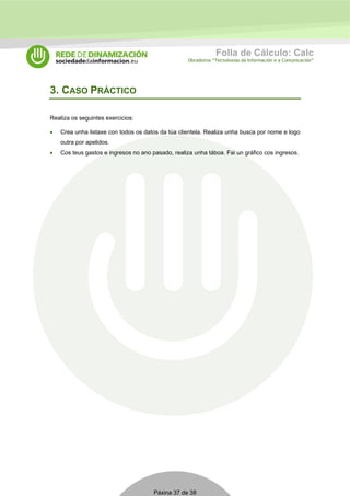 Folla de Cálculo: Calc 
Obradoiros “Tecnoloxías da Información e a Comunicación” 
Páxina 37 de 38 
3. CASO PRÁCTICO 
Realiza os seguintes exercicios: 
• Crea unha listaxe con todos os datos da túa clientela. Realiza unha busca por nome e logo 
outra por apelidos. 
• Cos teus gastos e ingresos no ano pasado, realiza unha táboa. Fai un gráfico cos ingresos. 
 